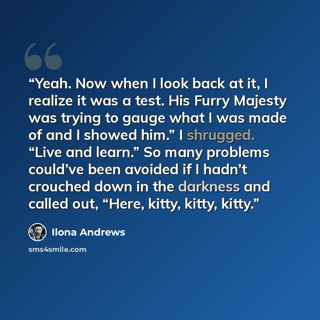 “Yeah. Now when I look back at it, I realize it was a test. His Furry Majesty was trying to gauge what I was made of and I showed him.” I shrugged. “Live and learn.” So many problems could’ve been avoided if I hadn’t crouched down in the darkness and called out, “Here, kitty, kitty, kitty.” quote by Ilona Andrews