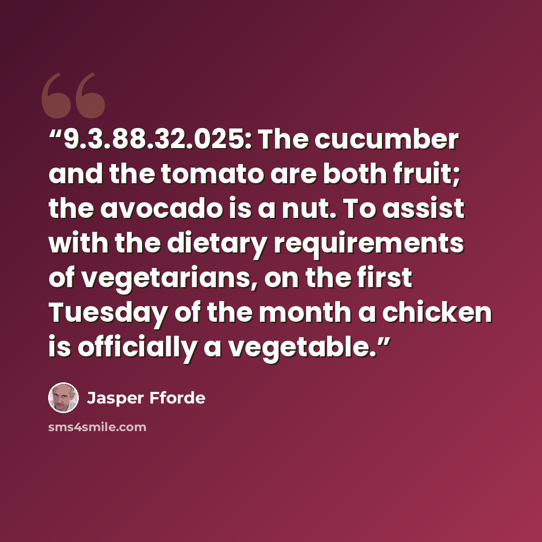 “9.3.88.32.025: The cucumber and the tomato are both fruit; the avocado is a nut. To assist with the dietary requirements of vegetarians, on the first Tuesday of the month a chicken is officially a vegetable.” quote by Jasper Fforde