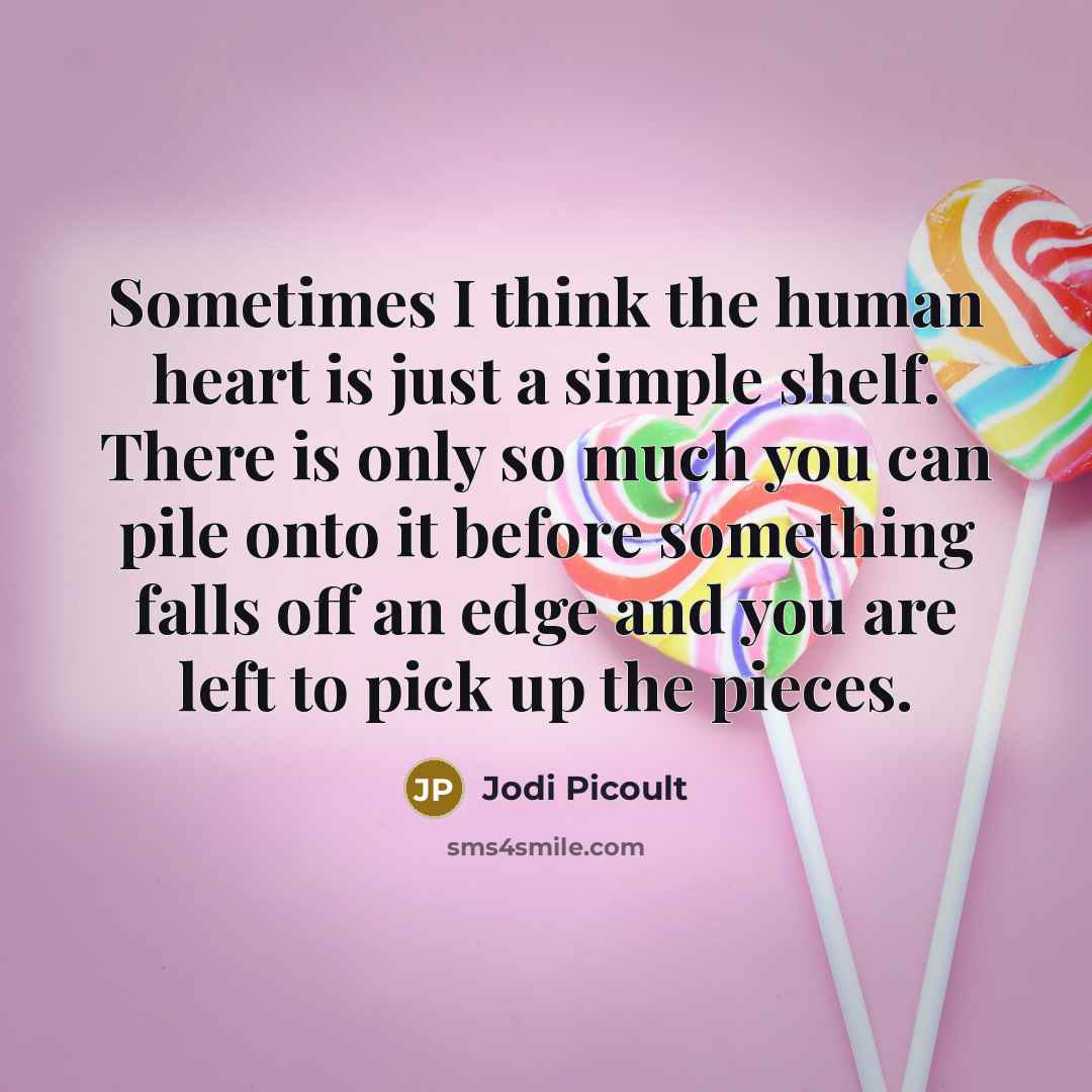 “Sometimes I think the human heart is just a simple shelf. There is only so much you can pile onto it before something falls off an edge and you are left to pick up the pieces.” quote by Jodi Picoult
