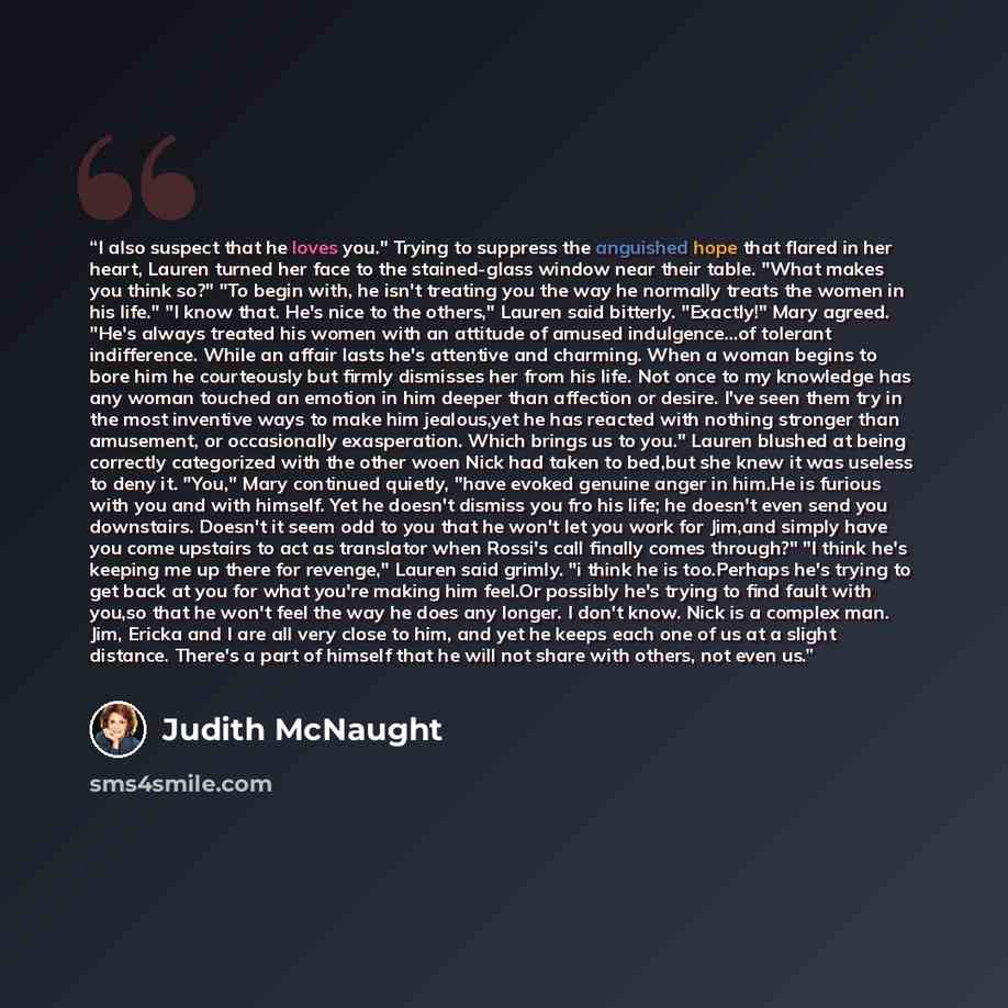 “I also suspect that he loves you." Trying to suppress the anguished hope that flared in her heart, Lauren turned her face to the stained-glass window near their table. "What makes you think so?" "To begin with, he isn't treating you the way he normally treats the women in his life." "I know that…” quote by Judith McNaught