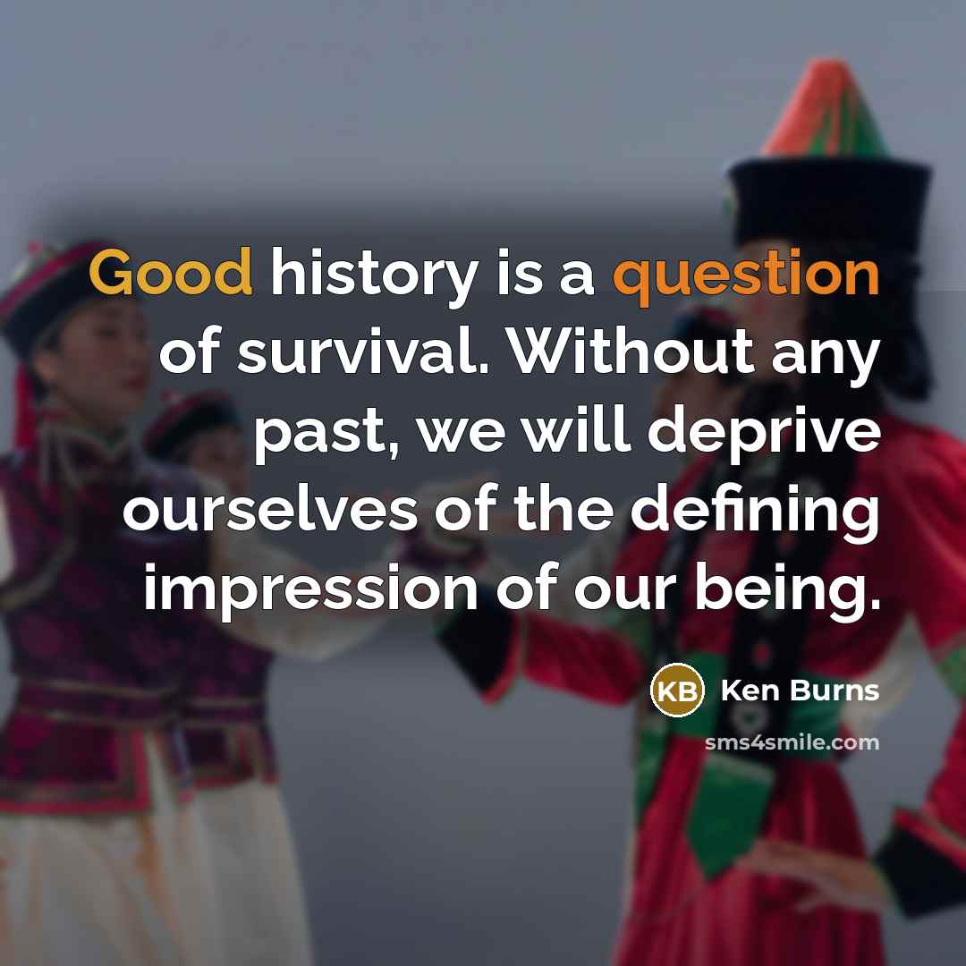 “Good history is a question of survival. Without any past, we will deprive ourselves of the defining impression of our being.” quote by Ken Burns