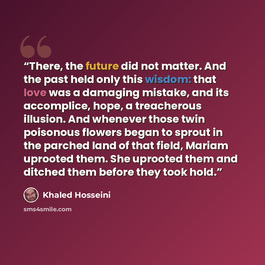 “There, the future did not matter. And the past held only this wisdom: that love was a damaging mistake, and its accomplice, hope, a treacherous illusion. And whenever those twin poisonous flowers began to sprout in the parched land of that field, Mariam uprooted them. She uprooted them and ditched…” quote by Khaled Hosseini