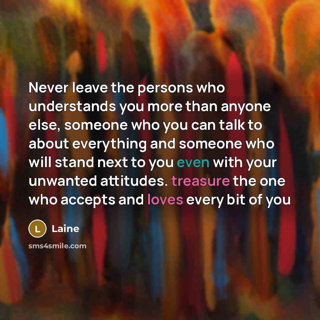 “Never leave the persons who understands you more than anyone else, someone who you can talk to about everything and someone who will stand next to you even with your unwanted attitudes. treasure the one who accepts and loves every bit of you” quote by Laine