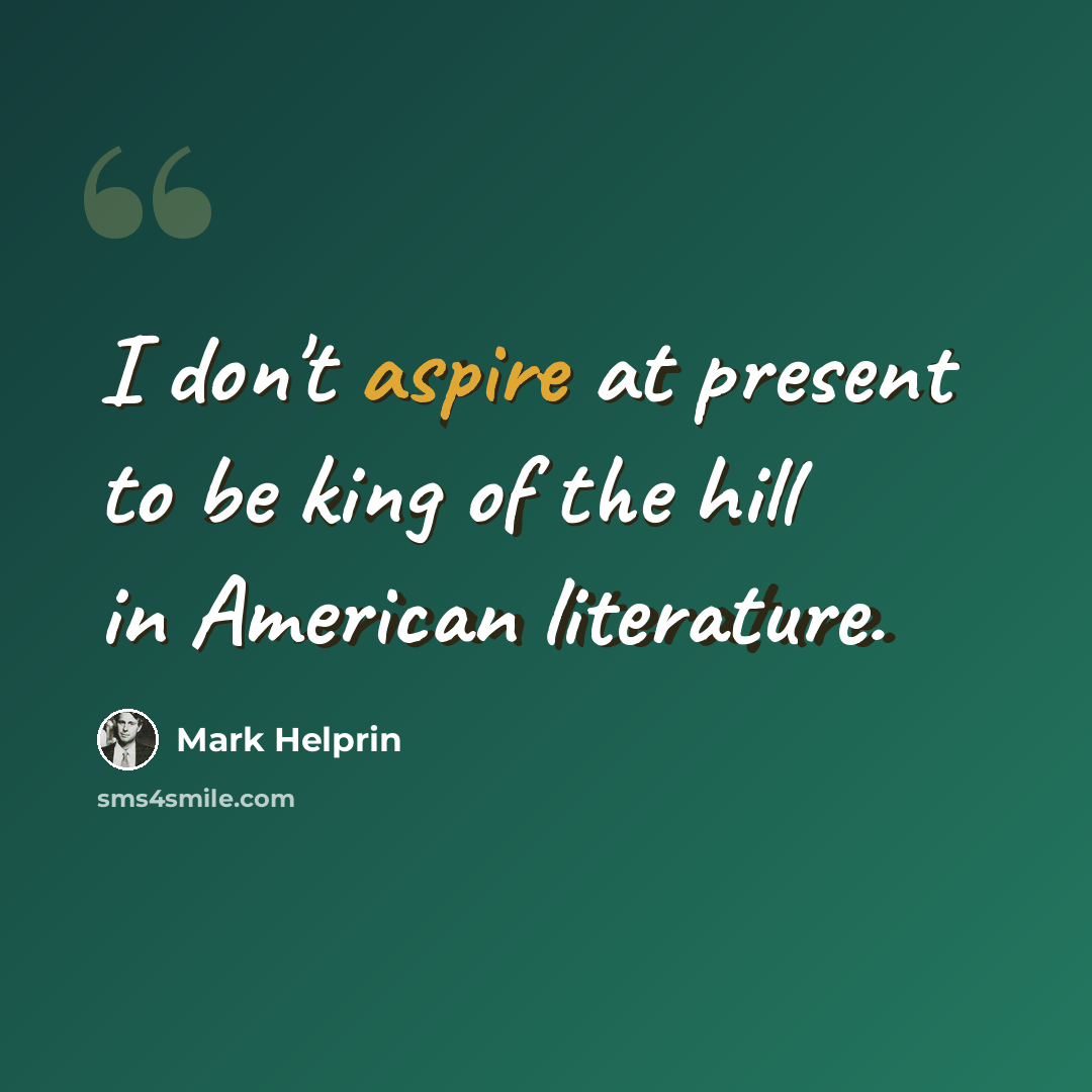 “I don't aspire at present to be king of the hill in American literature.” quote by Mark Helprin