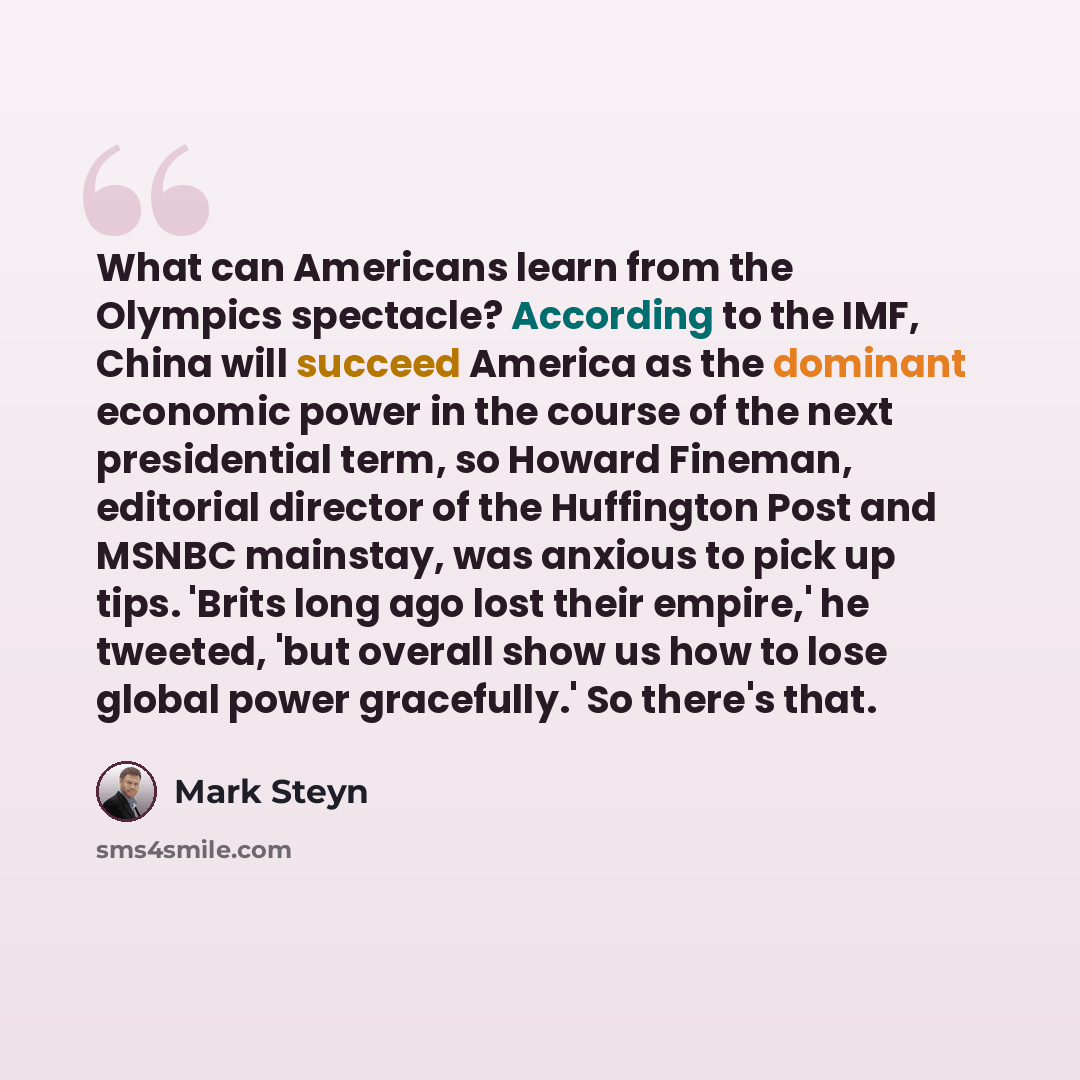 “What can Americans learn from the Olympics spectacle? According to the IMF, China will succeed America as the dominant economic power in the course of the next presidential term, so Howard Fineman, editorial director of the Huffington Post and MSNBC mainstay, was anxious to pick up tips. 'Brits…” quote by Mark Steyn