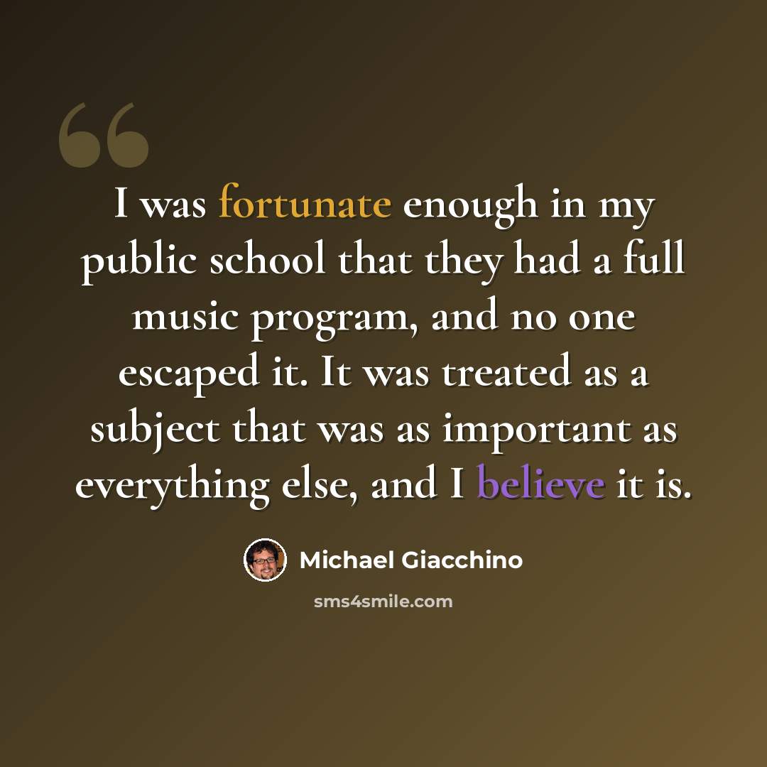 “I was fortunate enough in my public school that they had a full music program, and no one escaped it. It was treated as a subject that was as important as everything else, and I believe it is.” quote by Michael Giacchino