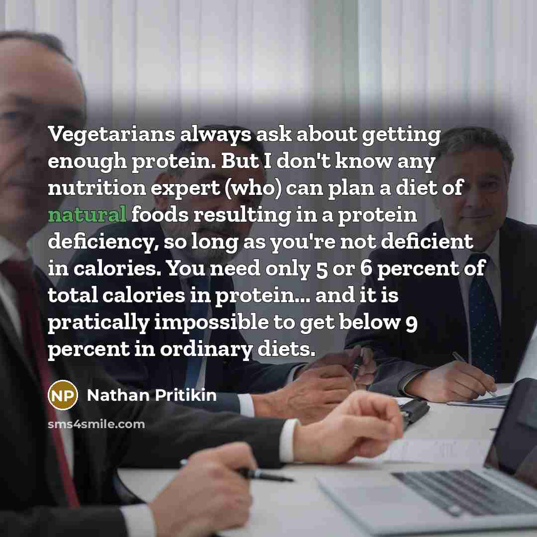 “Vegetarians always ask about getting enough protein. But I don't know any nutrition expert (who) can plan a diet of natural foods resulting in a protein deficiency, so long as you're not deficient in calories. You need only 5 or 6 percent of total calories in protein... and it is pratically…” quote by Nathan Pritikin