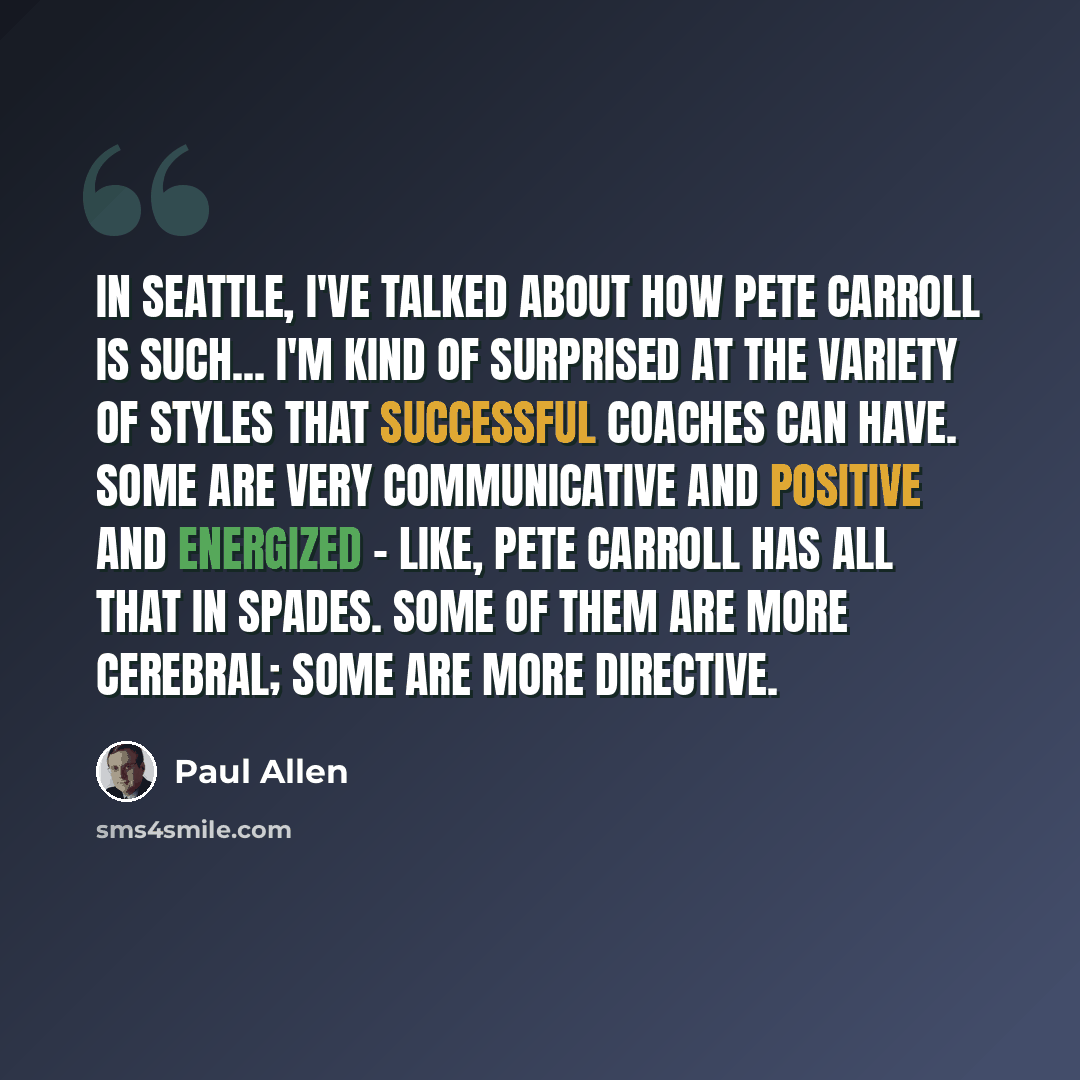 “In Seattle, I've talked about how Pete Carroll is such... I'm kind of surprised at the variety of styles that successful coaches can have. Some are very communicative and positive and energized - like, Pete Carroll has all that in spades. Some of them are more cerebral; some are more directive.” quote by Paul Allen