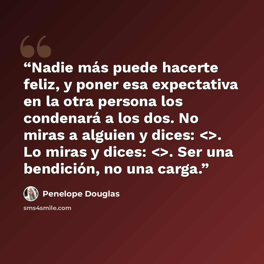 “Nadie más puede hacerte feliz, y poner esa expectativa en la otra persona los condenará a los dos. No miras a alguien y dices: . Lo miras y dices: . Ser una bendición, no una carga.” quote by Penelope Douglas
