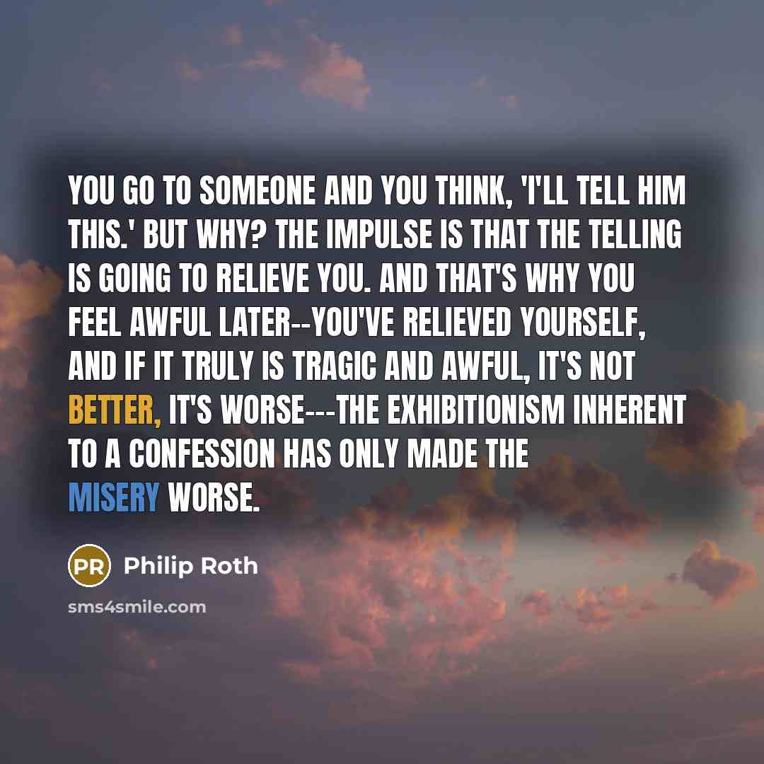 “You go to someone and you think, 'I'll tell him this.' But why? The impulse is that the telling is going to relieve you. And that's why you feel awful later--you've relieved yourself, and if it truly is tragic and awful, it's not better, it's worse---the exhibitionism inherent to a confession has…” quote by Philip Roth