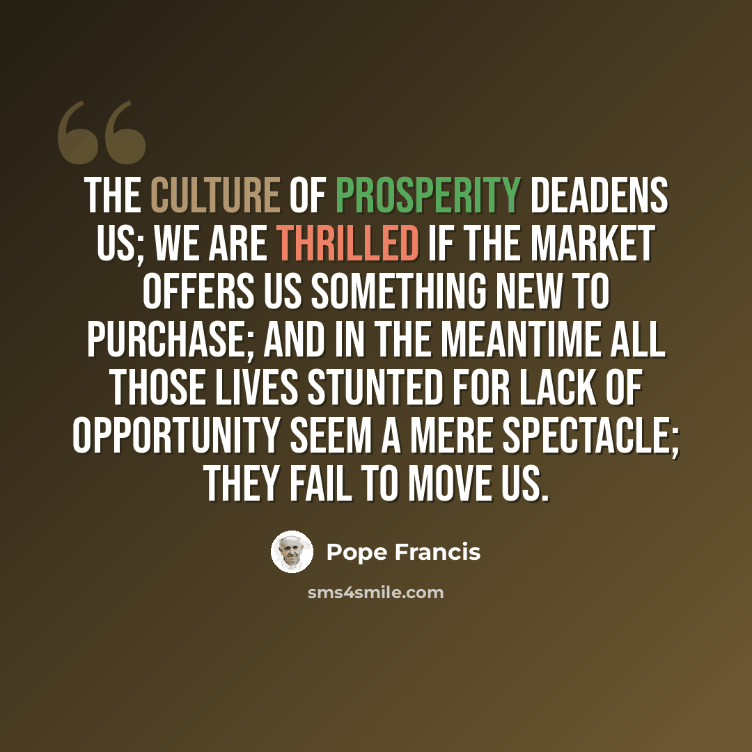 “The culture of prosperity deadens us; we are thrilled if the market offers us something new to purchase; and in the meantime all those lives stunted for lack of opportunity seem a mere spectacle; they fail to move us.” quote by Pope Francis