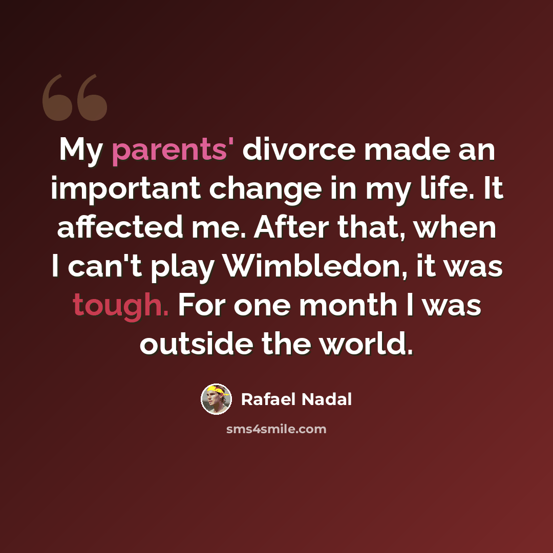 “My parents' divorce made an important change in my life. It affected me. After that, when I can't play Wimbledon, it was tough. For one month I was outside the world.” quote by Rafael Nadal
