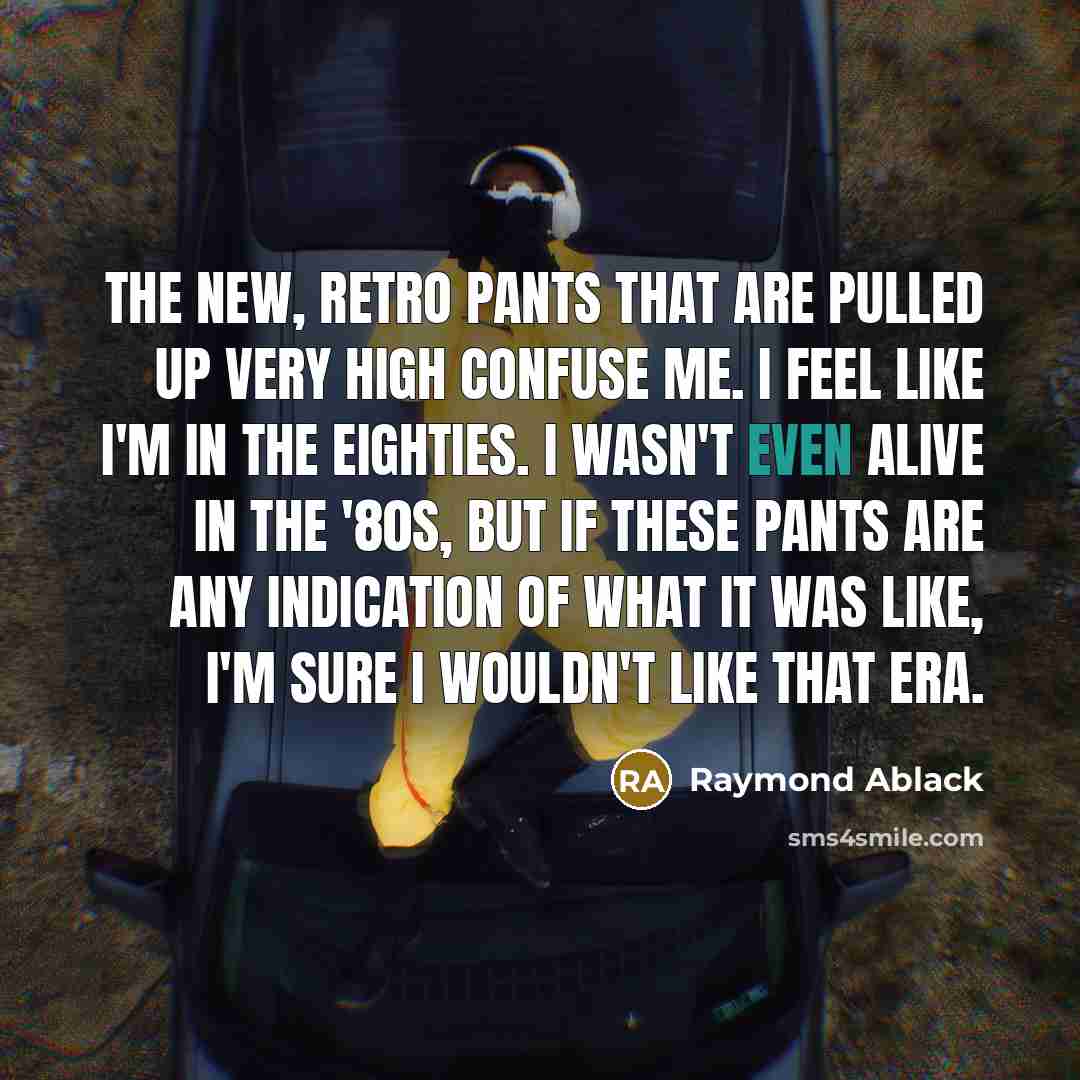 “The new, retro pants that are pulled up very high confuse me. I feel like I'm in the eighties. I wasn't even alive in the '80s, but if these pants are any indication of what it was like, I'm sure I wouldn't like that era.” quote by Raymond Ablack