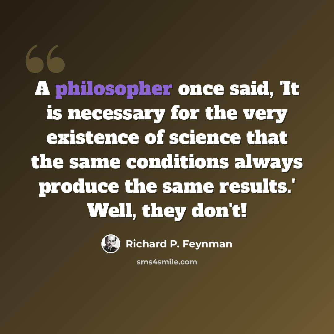 “A philosopher once said, 'It is necessary for the very existence of science that the same conditions always produce the same results.' Well, they don't!” quote by Richard P. Feynman