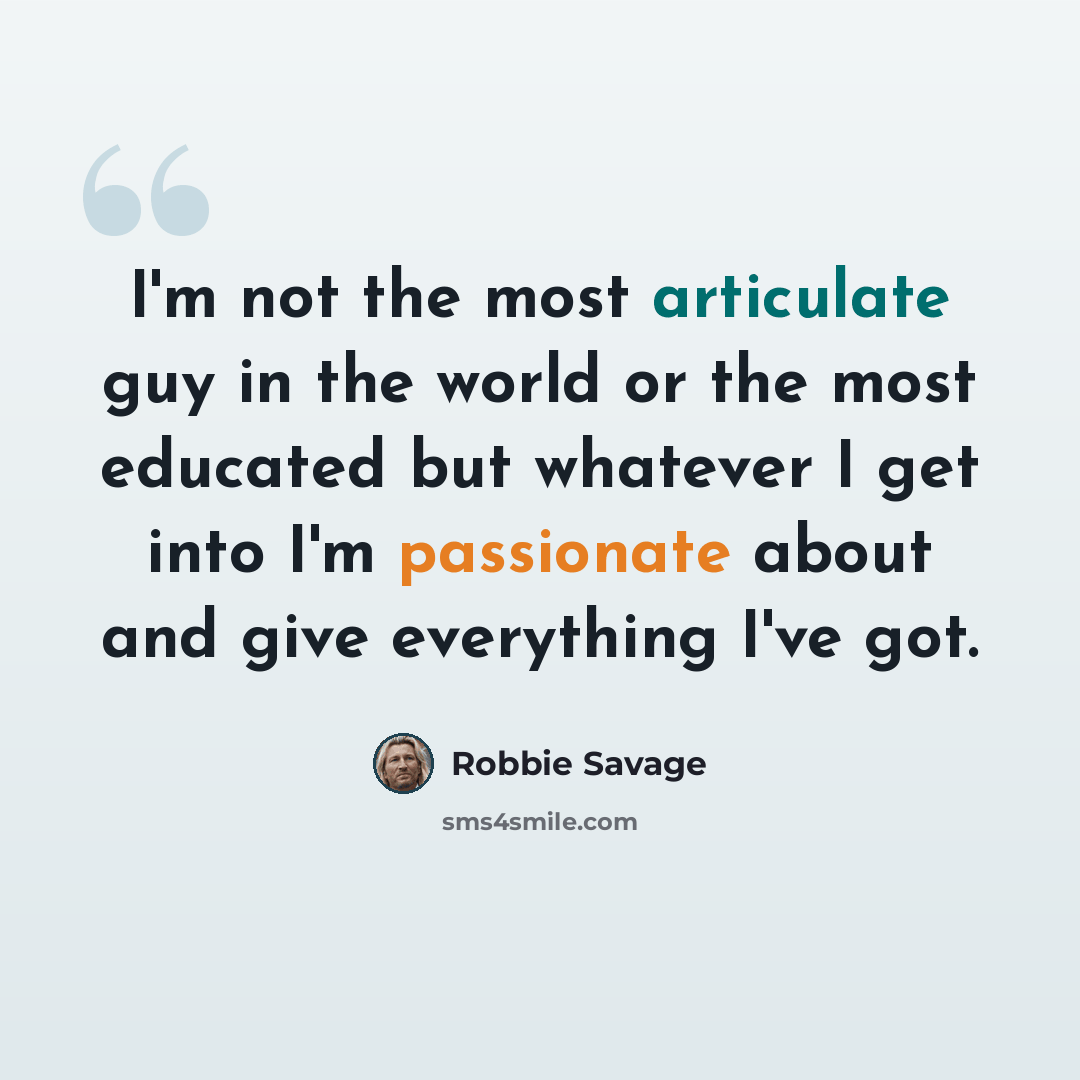“I'm not the most articulate guy in the world or the most educated but whatever I get into I'm passionate about and give everything I've got.” quote by Robbie Savage