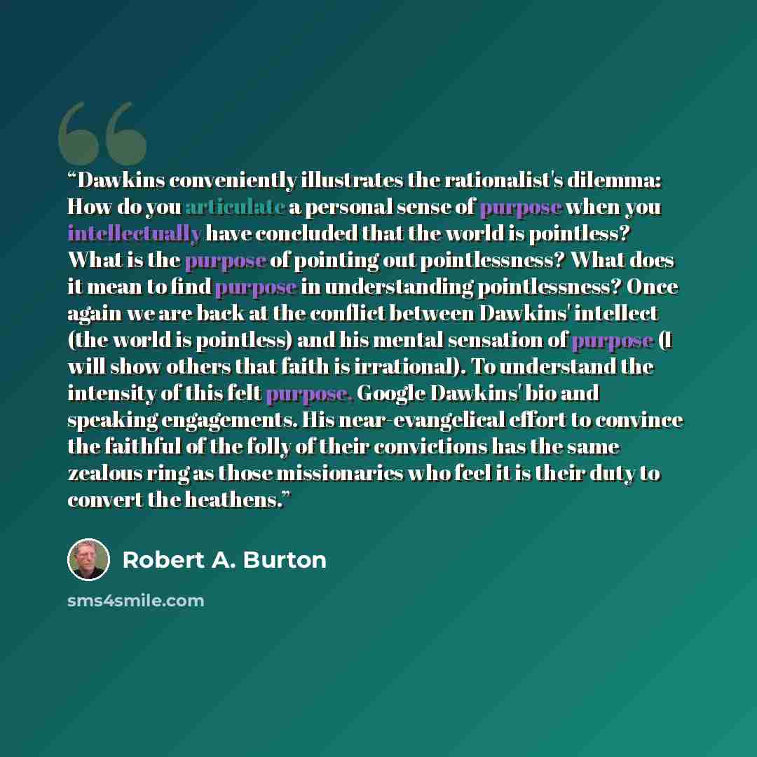 “Dawkins conveniently illustrates the rationalist's dilemma: How do you articulate a personal sense of purpose when you intellectually have concluded that the world is pointless? What is the purpose of pointing out pointlessness? What does it mean to find purpose in understanding pointlessness?…” quote by Robert A. Burton
