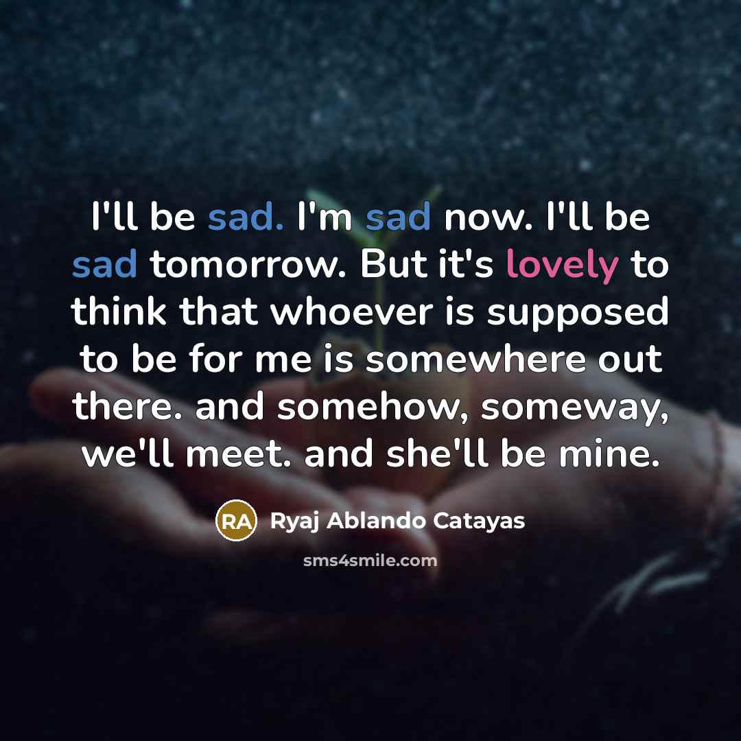 “I'll be sad. I'm sad now. I'll be sad tomorrow. But it's lovely to think that whoever is supposed to be for me is somewhere out there. and somehow, someway, we'll meet. and she'll be mine.” quote by Ryaj Ablando Catayas