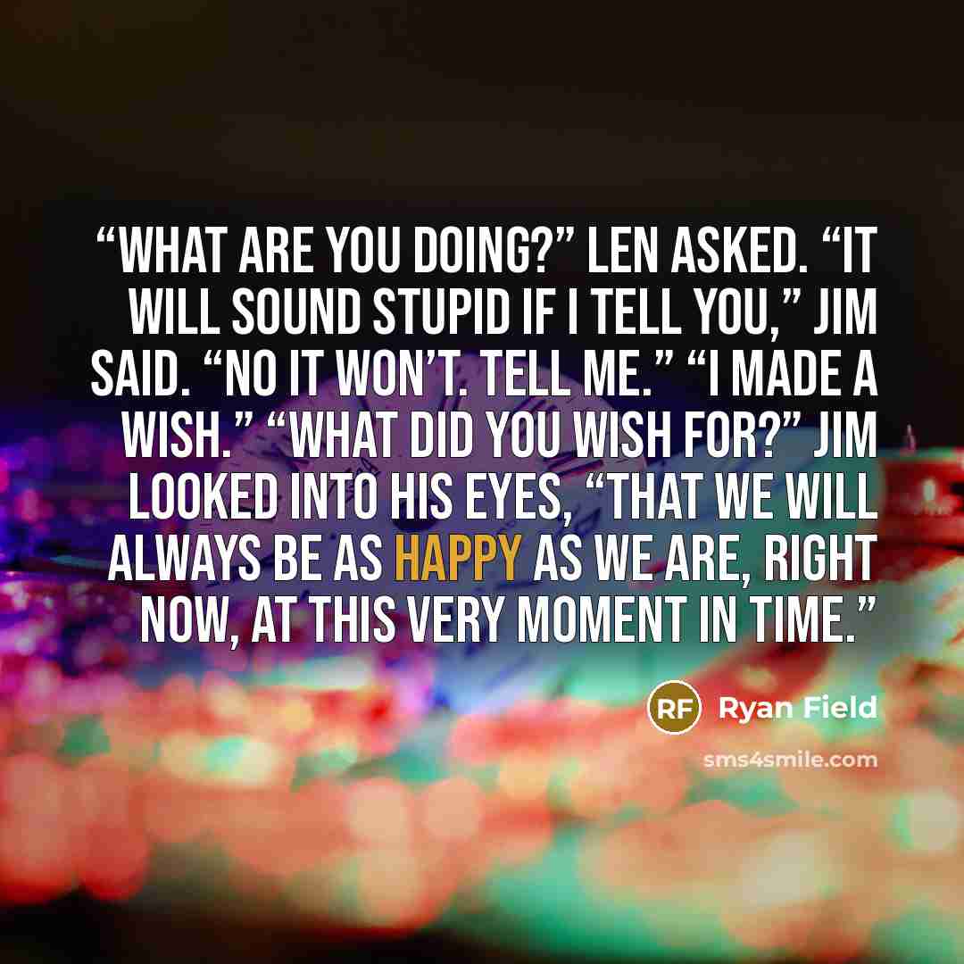 “What are you doing?” Len asked. “It will sound stupid if I tell you,” Jim said. “No it won’t. Tell me.” “I made a wish.” “What did you wish for?” Jim looked into his eyes, “That we will always be as happy as we are, right now, at this very moment in time.” quote by Ryan Field