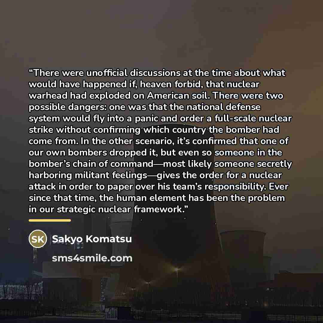 “There were unofficial discussions at the time about what would have happened if, heaven forbid, that nuclear warhead had exploded on American soil. There were two possible dangers: one was that the national defense system would fly into a panic and order a full-scale nuclear strike without…” quote by Sakyo Komatsu