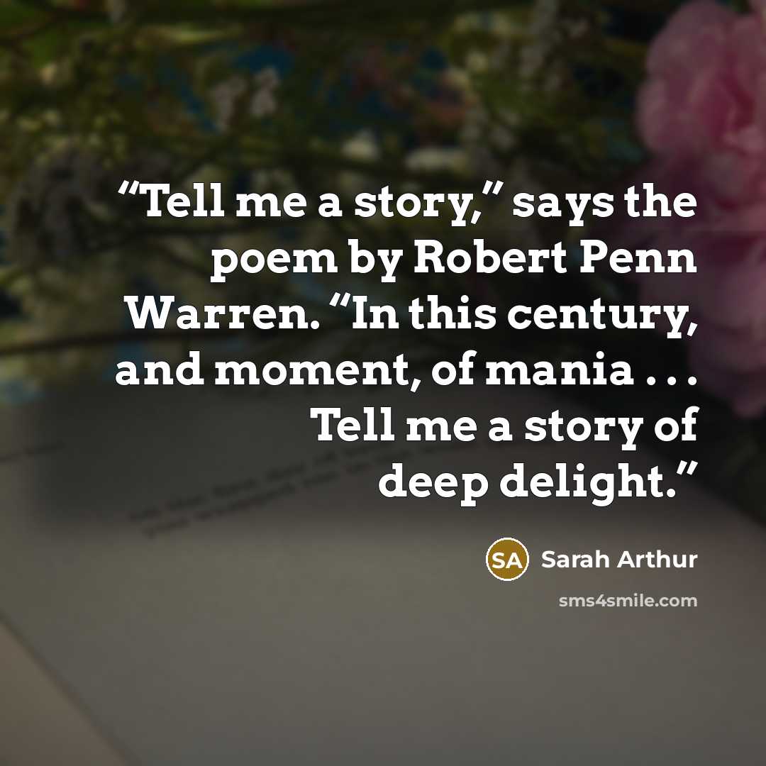 “Tell me a story,” says the poem by Robert Penn Warren. “In this century, and moment, of mania . . . Tell me a story of deep delight.” quote by Sarah Arthur