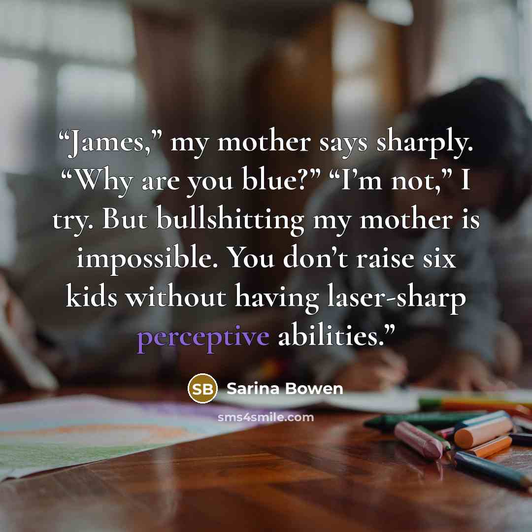 “James,” my mother says sharply. “Why are you blue?” “I’m not,” I try. But bullshitting my mother is impossible. You don’t raise six kids without having laser-sharp perceptive abilities.” quote by Sarina Bowen