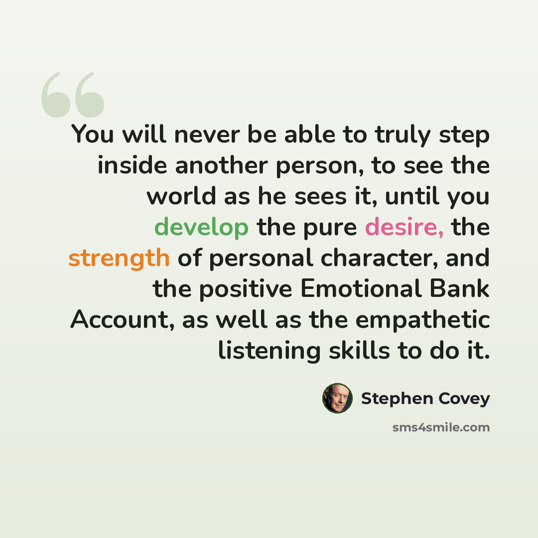 “You will never be able to truly step inside another person, to see the world as he sees it, until you develop the pure desire, the strength of personal character, and the positive Emotional Bank Account, as well as the empathetic listening skills to do it.” quote by Stephen Covey