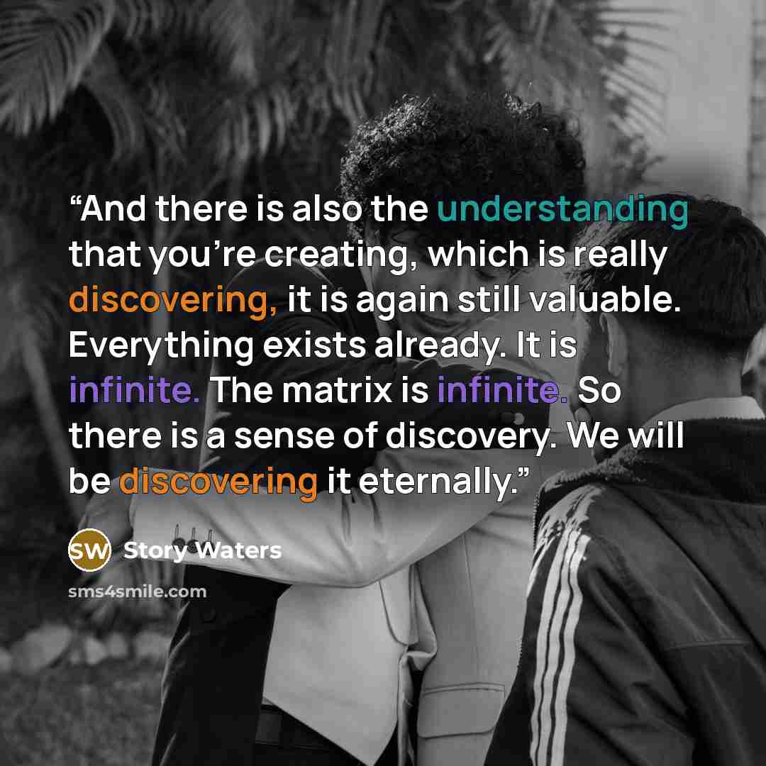 “And there is also the understanding that you’re creating, which is really discovering, it is again still valuable. Everything exists already. It is infinite. The matrix is infinite. So there is a sense of discovery. We will be discovering it eternally.” quote by Story Waters