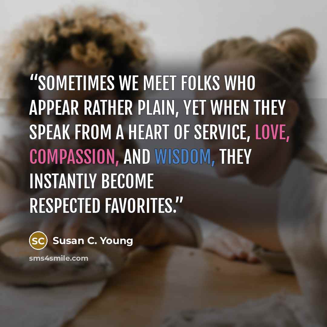 “Sometimes we meet folks who appear rather plain, yet when they speak from a heart of service, love, compassion, and wisdom, they instantly become respected favorites.” quote by Susan C. Young