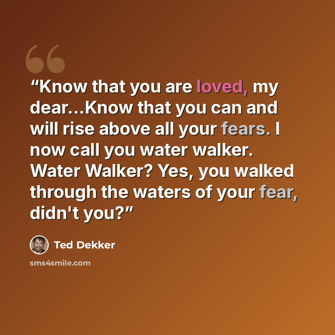 “Know that you are loved, my dear...Know that you can and will rise above all your fears. I now call you water walker. Water Walker? Yes, you walked through the waters of your fear, didn't you?” quote by Ted Dekker
