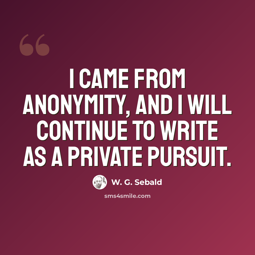 “I came from anonymity, and I will continue to write as a private pursuit.” quote by W. G. Sebald
