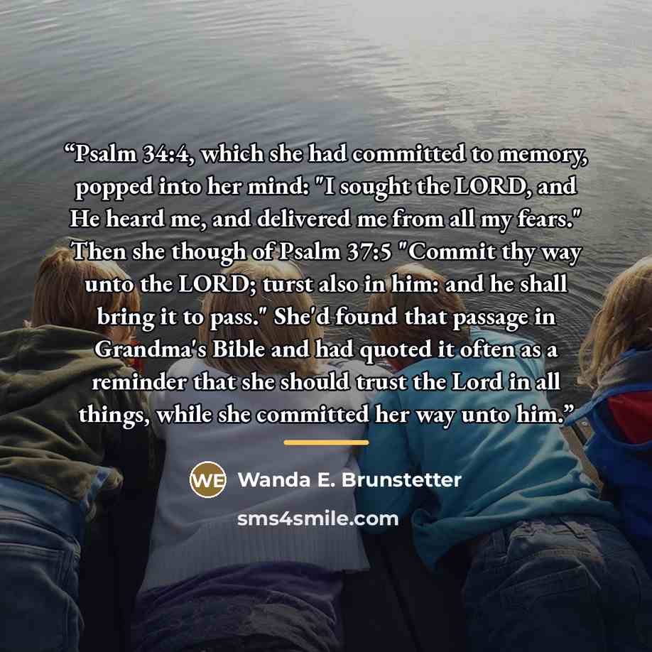 “Psalm 34:4, which she had committed to memory, popped into her mind: "I sought the LORD, and He heard me, and delivered me from all my fears." Then she though of Psalm 37:5 "Commit thy way unto the LORD; turst also in him: and he shall bring it to pass." She'd found that passage in Grandma's Bible…” quote by Wanda E. Brunstetter