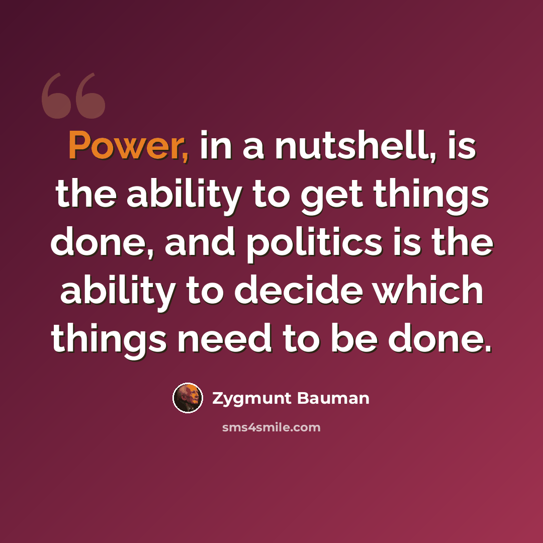 “Power, in a nutshell, is the ability to get things done, and politics is the ability to decide which things need to be done.” quote by Zygmunt Bauman