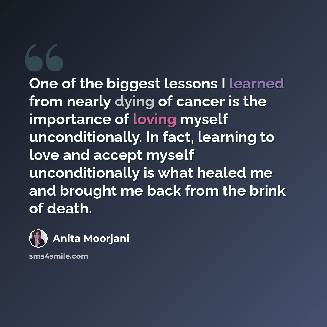 “One of the biggest lessons I learned from nearly dying of cancer is the importance of loving myself unconditionally. In fact, learning to love and accept myself unconditionally is what healed me and brought me back from the brink of death.” quote by Anita Moorjani