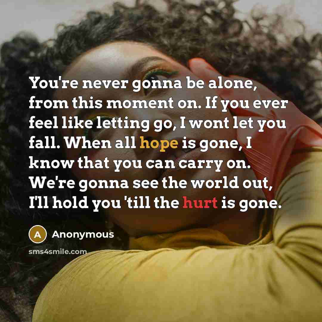 “You're never gonna be alone, from this moment on. If you ever feel like letting go, I wont let you fall. When all hope is gone, I know that you can carry on. We're gonna see the world out, I'll hold you 'till the hurt is gone.” quote by Anonymous