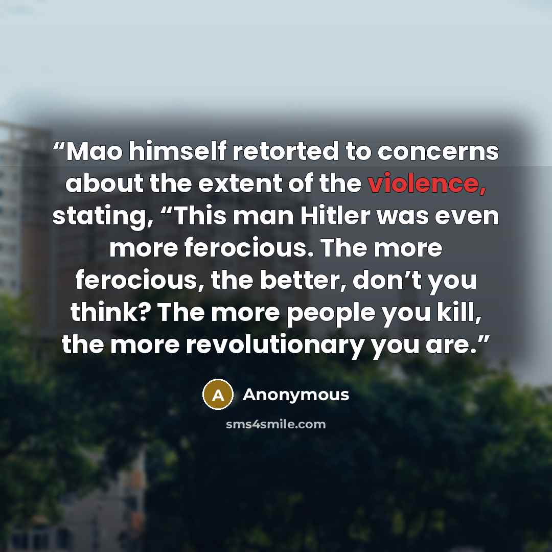 “Mao himself retorted to concerns about the extent of the violence, stating, “This man Hitler was even more ferocious. The more ferocious, the better, don’t you think? The more people you kill, the more revolutionary you are.” quote by Anonymous