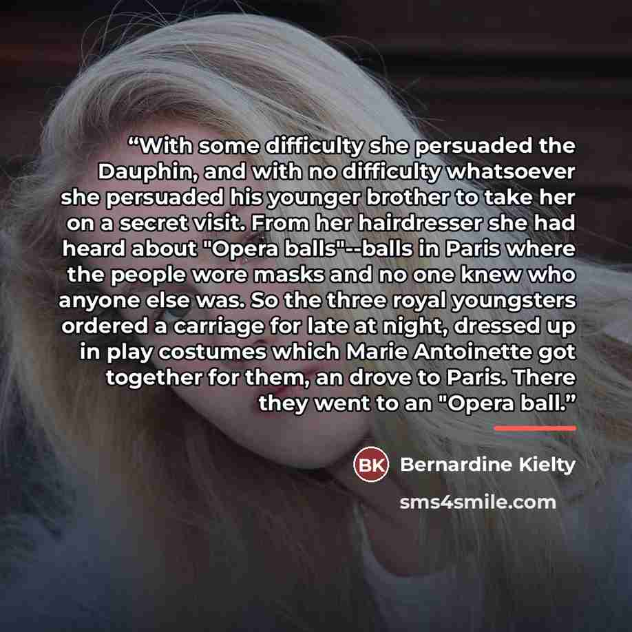 “With some difficulty she persuaded the Dauphin, and with no difficulty whatsoever she persuaded his younger brother to take her on a secret visit. From her hairdresser she had heard about "Opera balls"--balls in Paris where the people wore masks and no one knew who anyone else was. So the three…” quote by Bernardine Kielty