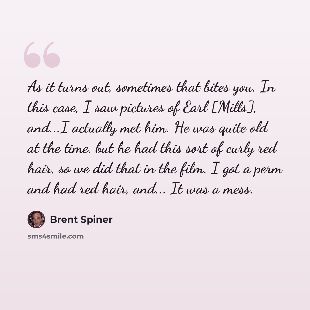 “As it turns out, sometimes that bites you. In this case, I saw pictures of Earl [Mills], and...I actually met him. He was quite old at the time, but he had this sort of curly red hair, so we did that in the film. I got a perm and had red hair, and... It was a mess.” quote by Brent Spiner