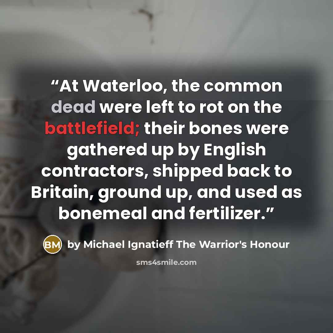 “At Waterloo, the common dead were left to rot on the battlefield; their bones were gathered up by English contractors, shipped back to Britain, ground up, and used as bonemeal and fertilizer.” quote by by Michael Ignatieff The Warrior's Honour