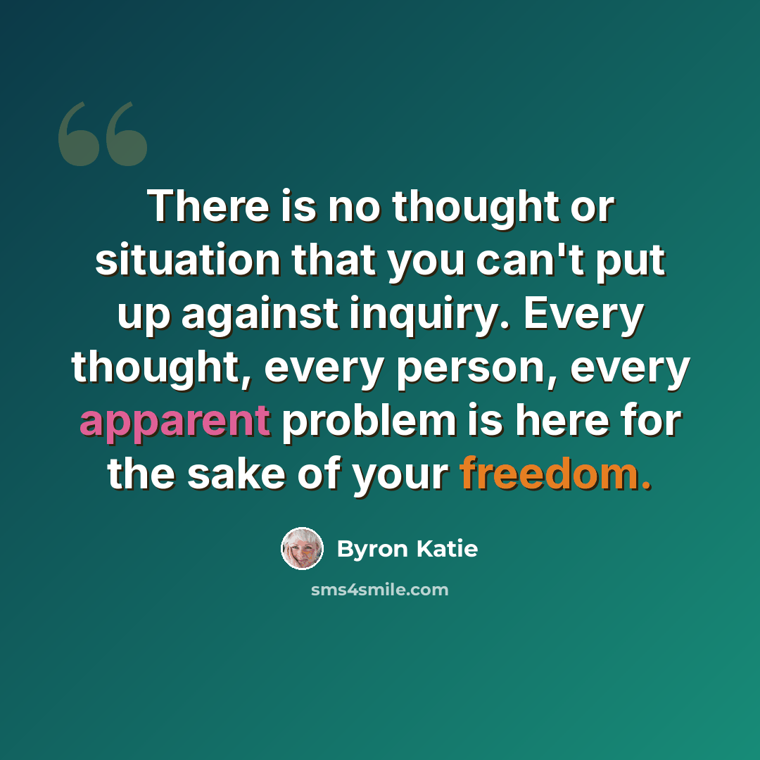 “There is no thought or situation that you can't put up against inquiry. Every thought, every person, every apparent problem is here for the sake of your freedom.” quote by Byron Katie