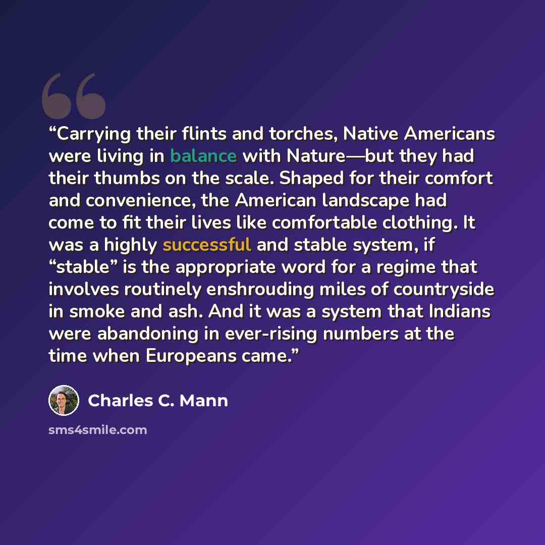 “Carrying their flints and torches, Native Americans were living in balance with Nature—but they had their thumbs on the scale. Shaped for their comfort and convenience, the American landscape had come to fit their lives like comfortable clothing. It was a highly successful and stable system, if…” quote by Charles C. Mann