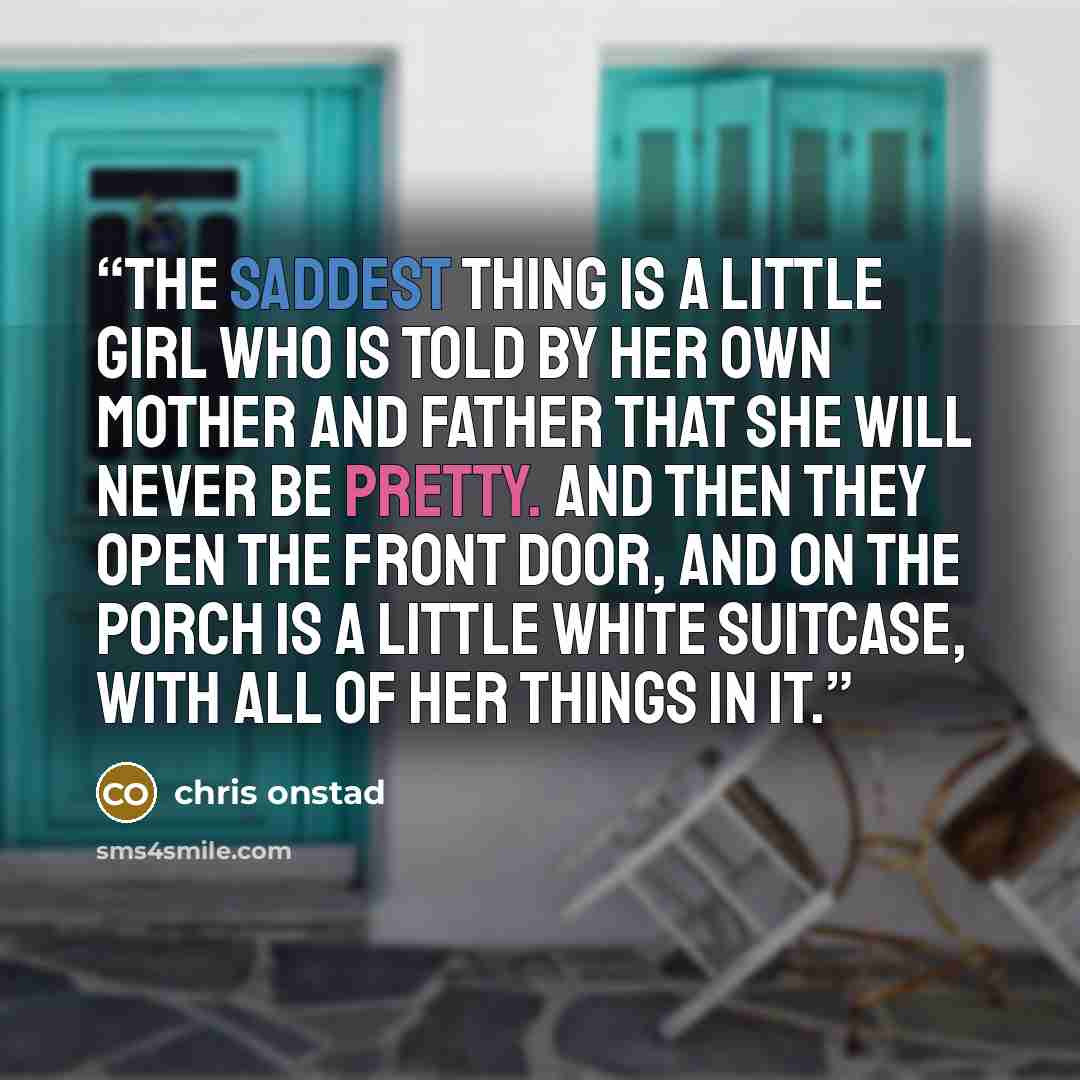 “The saddest thing is a little girl who is told by her own mother and father that she will never be pretty. And then they open the front door, and on the porch is a little white suitcase, with all of her things in it.” quote by Chris Onstad
