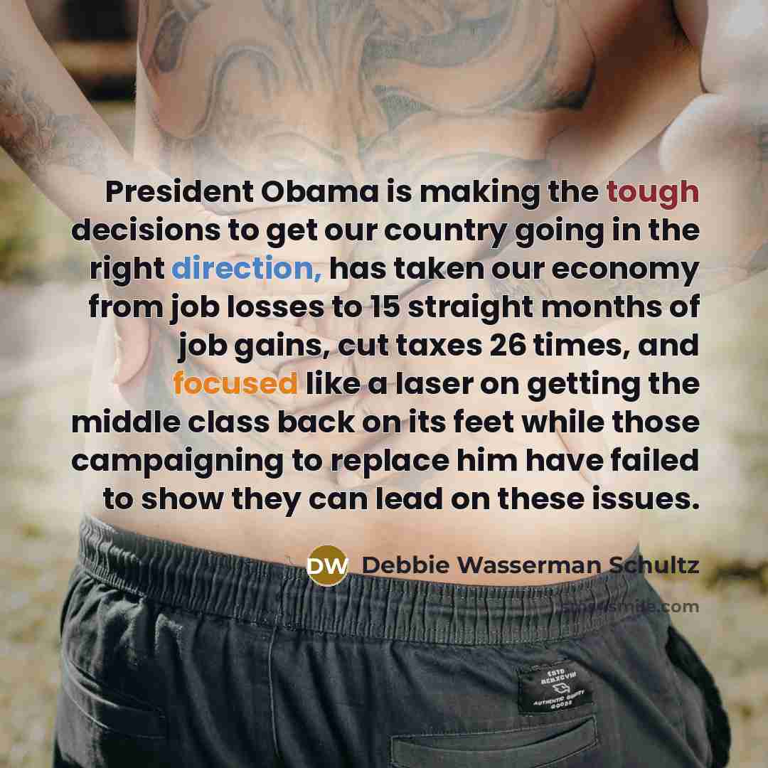“President Obama is making the tough decisions to get our country going in the right direction, has taken our economy from job losses to 15 straight months of job gains, cut taxes 26 times, and focused like a laser on getting the middle class back on its feet while those campaigning to replace him…” quote by Debbie Wasserman Schultz