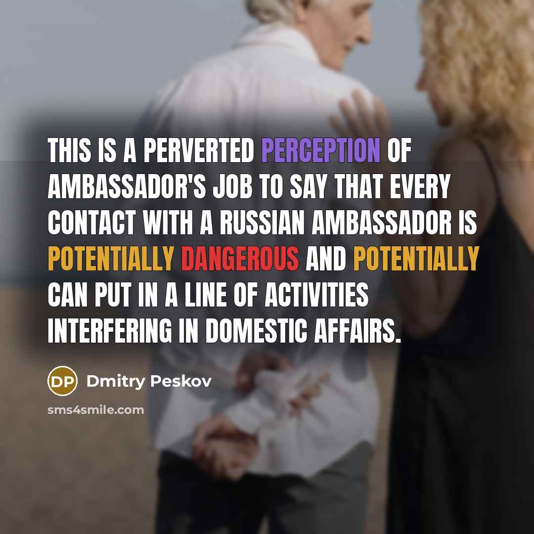 “This is a perverted perception of ambassador's job to say that every contact with a Russian ambassador is potentially dangerous and potentially can put in a line of activities interfering in domestic affairs.” quote by Dmitry Peskov