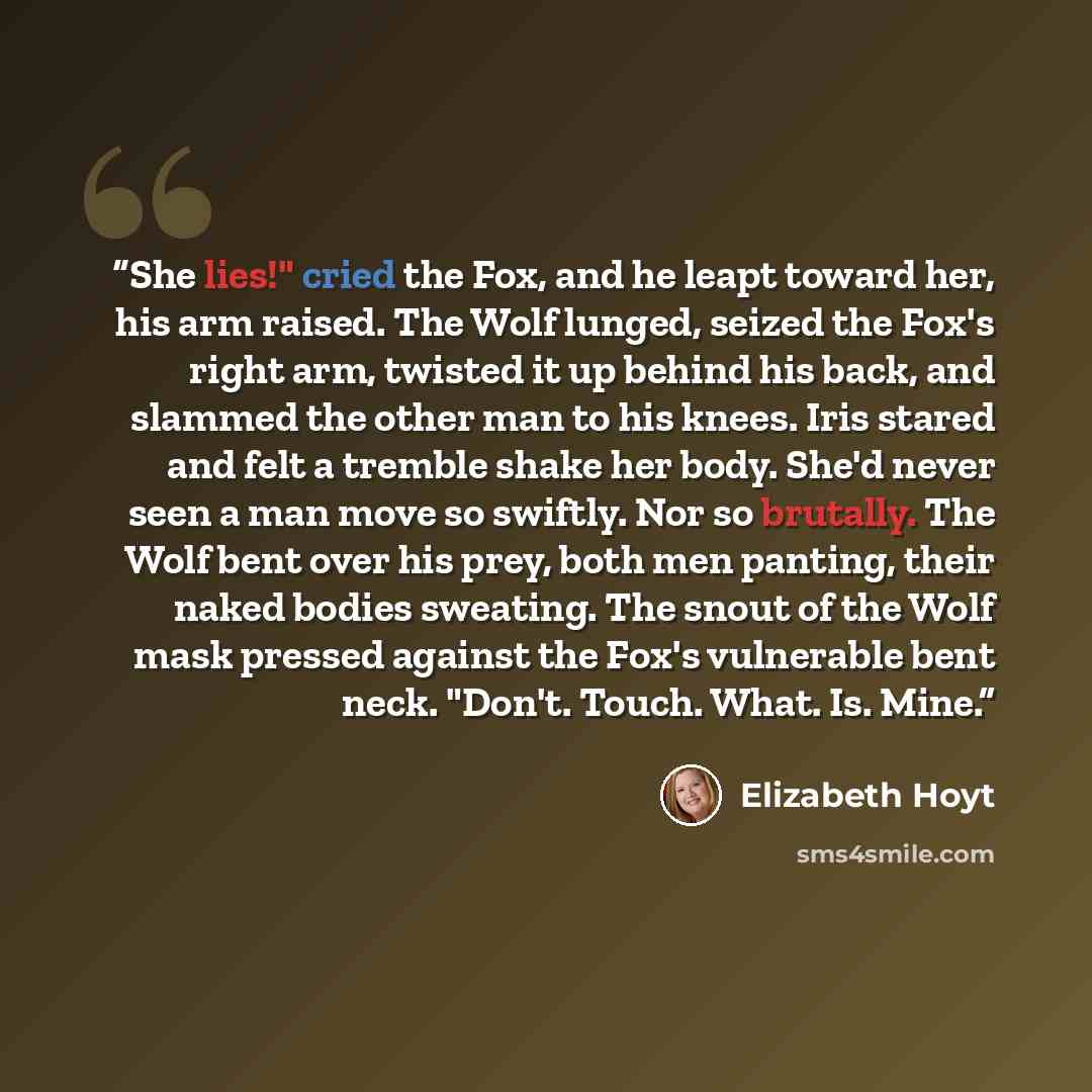 “She lies!" cried the Fox, and he leapt toward her, his arm raised. The Wolf lunged, seized the Fox's right arm, twisted it up behind his back, and slammed the other man to his knees. Iris stared and felt a tremble shake her body. She'd never seen a man move so swiftly. Nor so brutally. The Wolf…” quote by Elizabeth Hoyt
