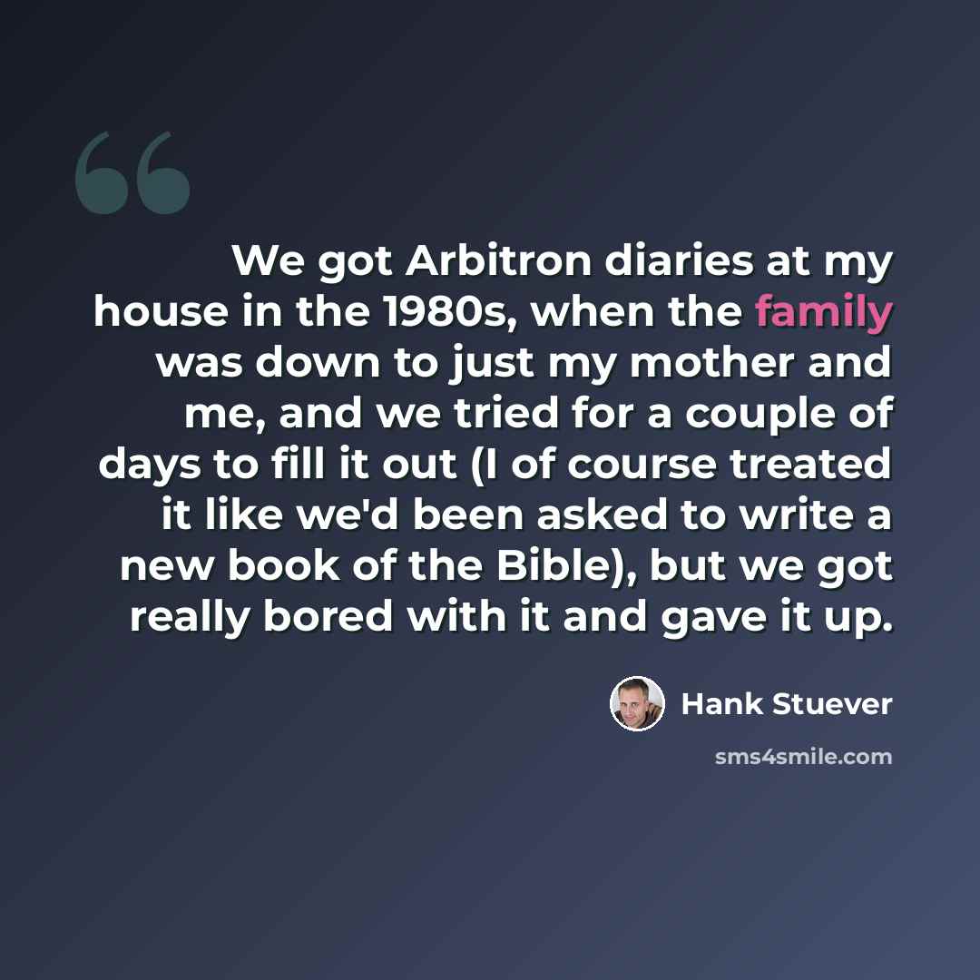 “We got Arbitron diaries at my house in the 1980s, when the family was down to just my mother and me, and we tried for a couple of days to fill it out (I of course treated it like we'd been asked to write a new book of the Bible), but we got really bored with it and gave it up.” quote by Hank Stuever