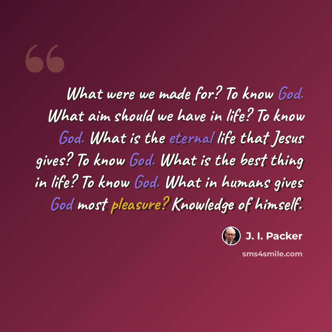“What were we made for? To know God. What aim should we have in life? To know God. What is the eternal life that Jesus gives? To know God. What is the best thing in life? To know God. What in humans gives God most pleasure? Knowledge of himself.” quote by J. I. Packer