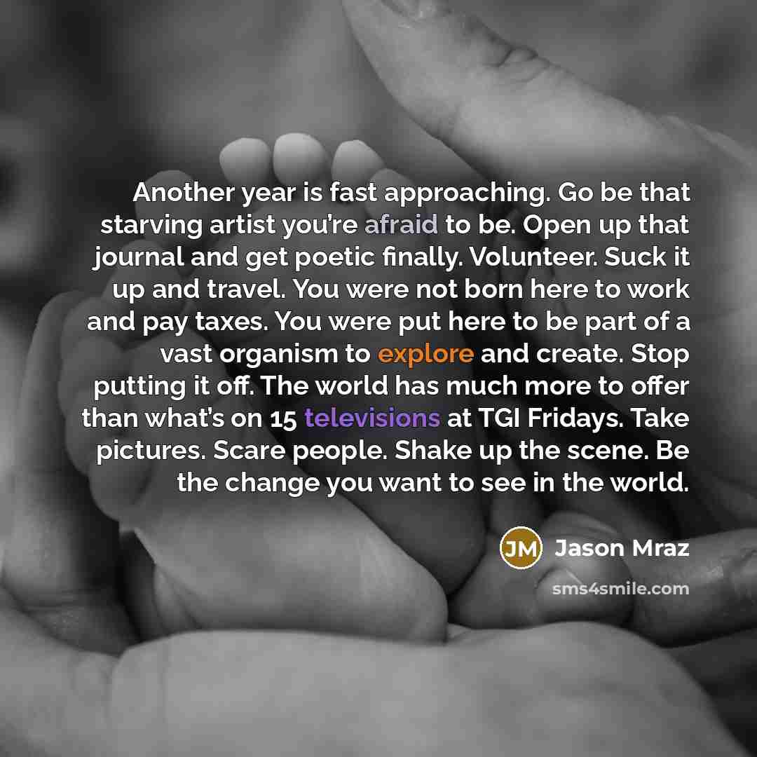 “Another year is fast approaching. Go be that starving artist you’re afraid to be. Open up that journal and get poetic finally. Volunteer. Suck it up and travel. You were not born here to work and pay taxes. You were put here to be part of a vast organism to explore and create. Stop putting it off…” quote by Jason Mraz