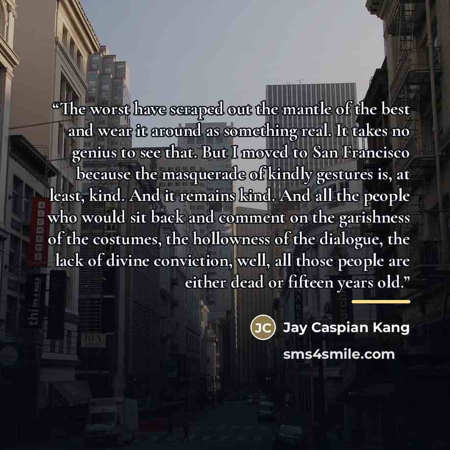 “The worst have scraped out the mantle of the best and wear it around as something real. It takes no genius to see that. But I moved to San Francisco because the masquerade of kindly gestures is, at least, kind. And it remains kind. And all the people who would sit back and comment on the…” quote by Jay Caspian Kang