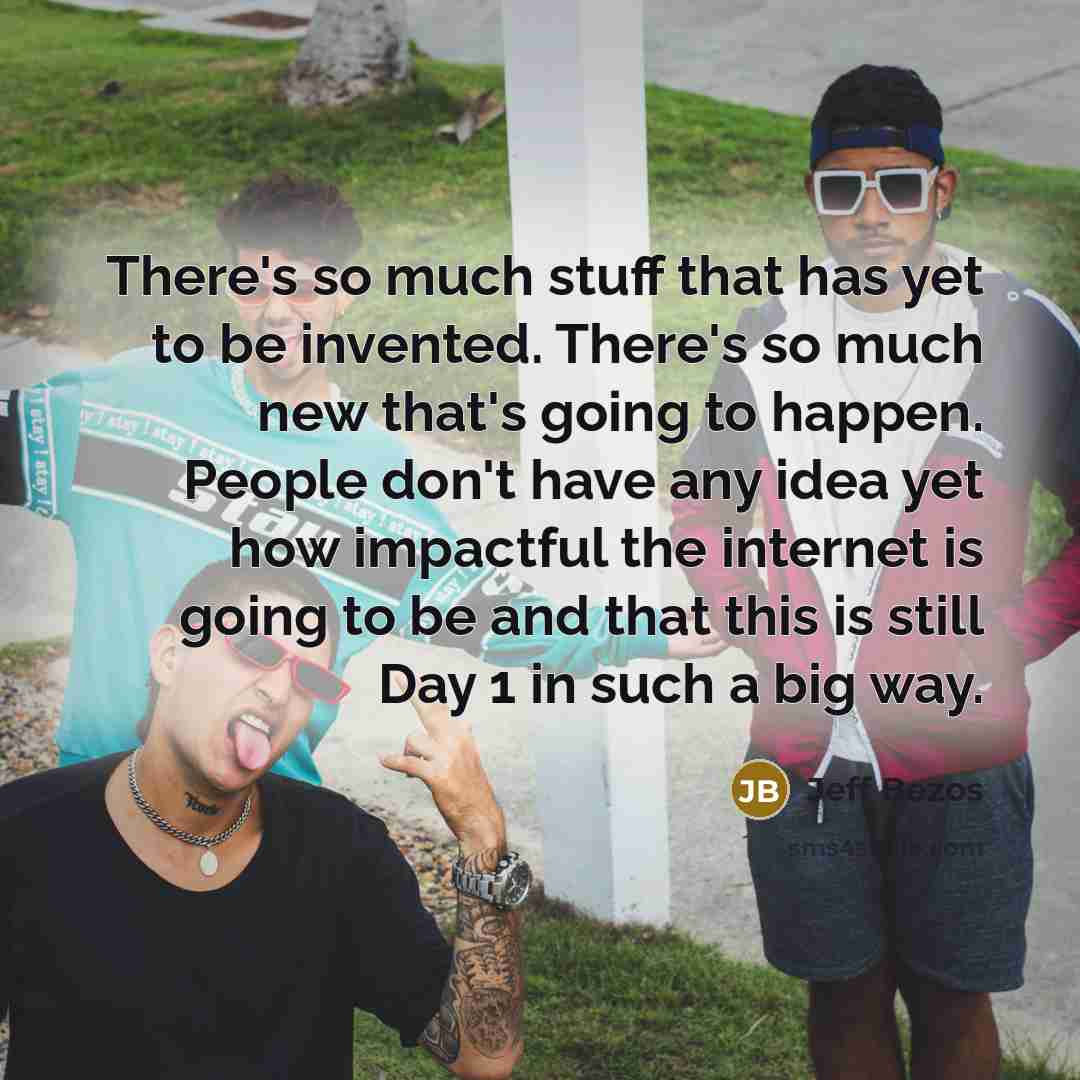 “There's so much stuff that has yet to be invented. There's so much new that's going to happen. People don't have any idea yet how impactful the internet is going to be and that this is still Day 1 in such a big way.” quote by Jeff Bezos