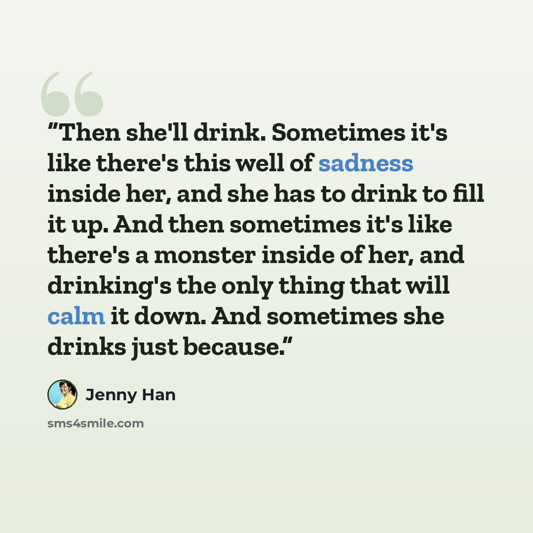 “Then she'll drink. Sometimes it's like there's this well of sadness inside her, and she has to drink to fill it up. And then sometimes it's like there's a monster inside of her, and drinking's the only thing that will calm it down. And sometimes she drinks just because.” quote by Jenny Han